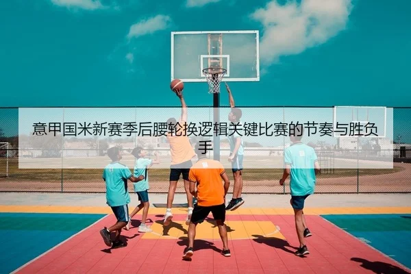 意甲国米新赛季后腰轮换逻辑关键比赛的节奏与胜负手